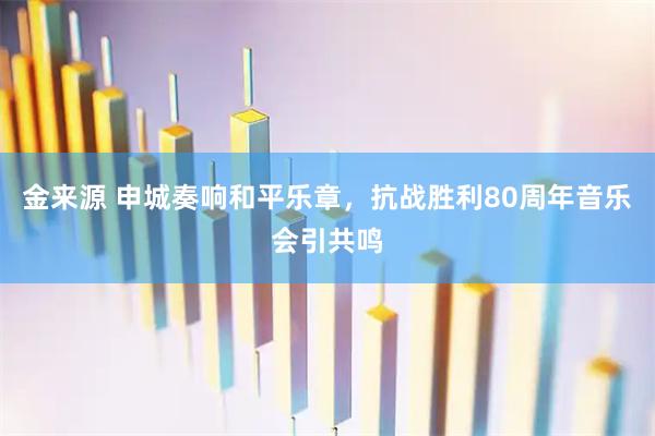 金来源 申城奏响和平乐章，抗战胜利80周年音乐会引共鸣