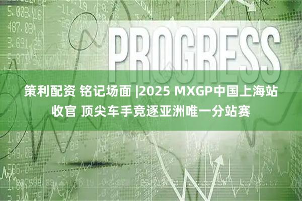 策利配资 铭记场面 |2025 MXGP中国上海站收官 顶尖车手竞逐亚洲唯一分站赛