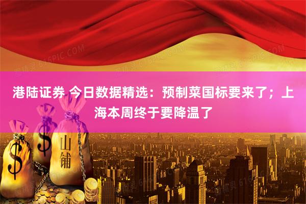 港陆证券 今日数据精选：预制菜国标要来了；上海本周终于要降温了
