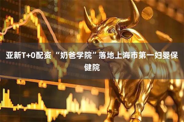 亚新T+0配资 “奶爸学院”落地上海市第一妇婴保健院