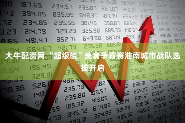 大牛配资网 “超级皖”美食争霸赛淮南城市战队选拔开启