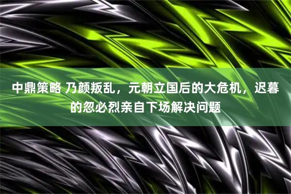 中鼎策略 乃颜叛乱，元朝立国后的大危机，迟暮的忽必烈亲自下场解决问题