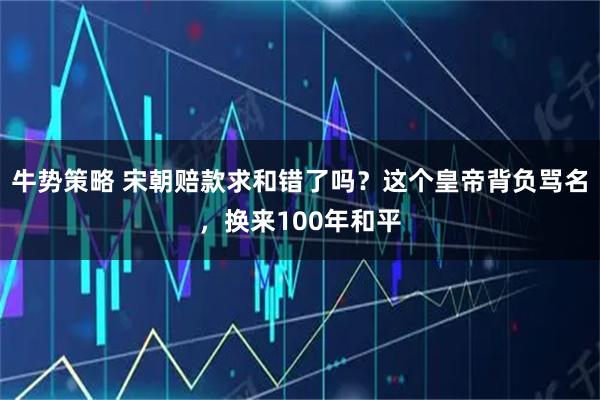 牛势策略 宋朝赔款求和错了吗？这个皇帝背负骂名，换来100年和平