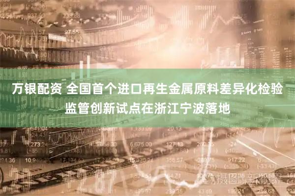 万银配资 全国首个进口再生金属原料差异化检验监管创新试点在浙江宁波落地