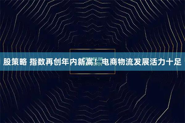 股策略 指数再创年内新高！电商物流发展活力十足