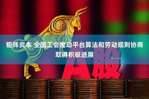 钜阵资本 全国工会推动平台算法和劳动规则协商取得积极进展