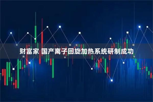 财富家 国产离子回旋加热系统研制成功