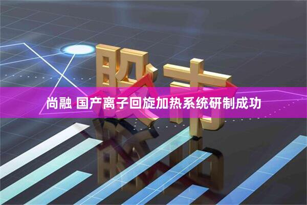 尚融 国产离子回旋加热系统研制成功