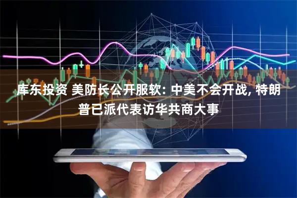 库东投资 美防长公开服软: 中美不会开战, 特朗普已派代表访华共商大事