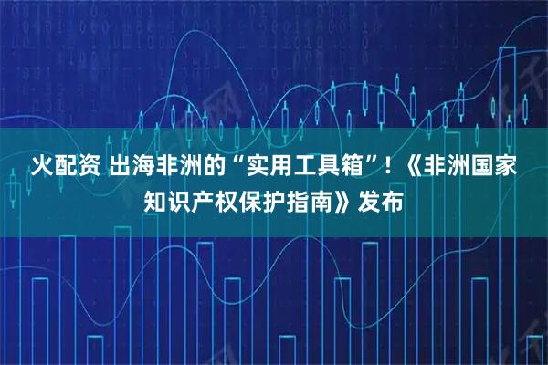 火配资 出海非洲的“实用工具箱”! 《非洲国家知识产权保护指南》发布