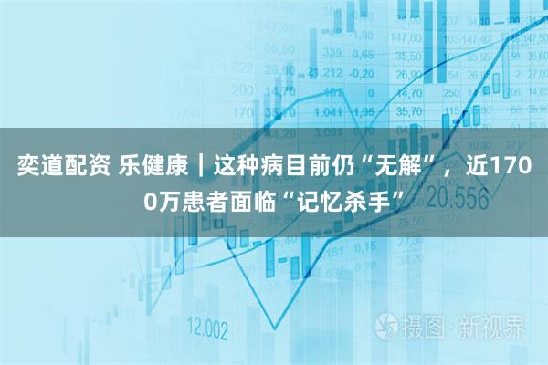 奕道配资 乐健康｜这种病目前仍“无解”，近1700万患者面临“记忆杀手”