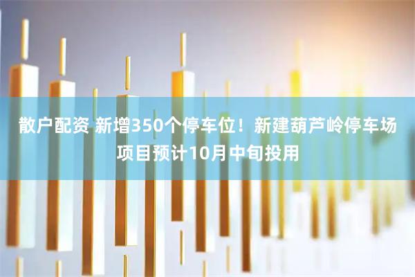 散户配资 新增350个停车位!新建葫芦岭停车场项目预计10月中旬投用