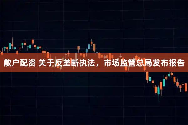 散户配资 关于反垄断执法,市场监管总局发布报告